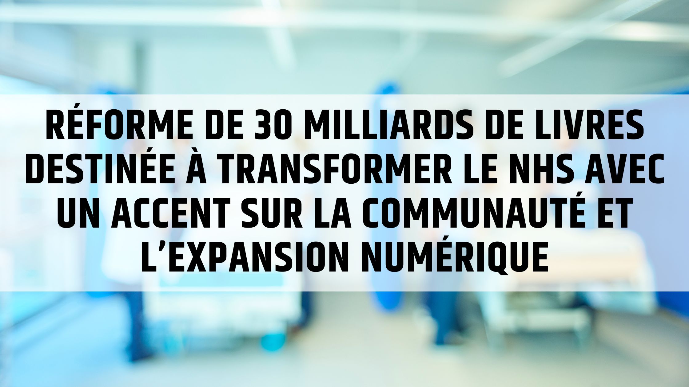 Réforme de 30 milliards de livres destinée à transformer le NHS avec un accent sur la communauté et l’expansion numérique